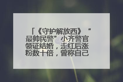 《守护解放西》“最帅民警”小齐警官领证结婚，走红后涨粉数十倍，曾称自己只是普通人