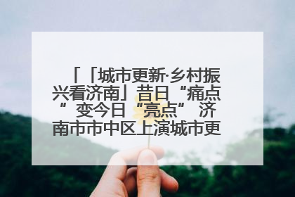 「城市更新·乡村振兴看济南」昔日“痛点”变今日“亮点” 济南市市中区上演城市更新“三部曲”