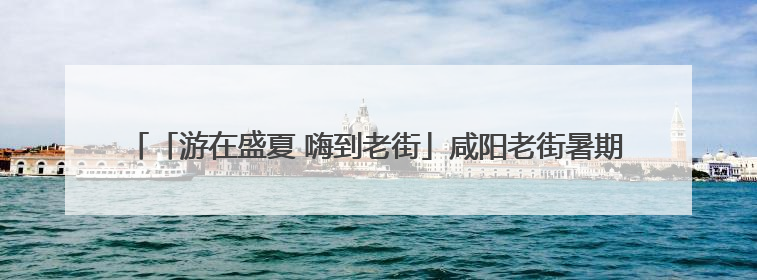 「游在盛夏 嗨到老街」咸阳老街暑期文体商旅融合促消费活动周预告来了！