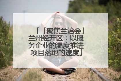 「聚焦兰洽会」兰州经开区：以服务企业的温度推进项目落地的速度