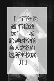 “百年跨越 行稳致远” 一场跨越时空的育人之约在这所学校展开