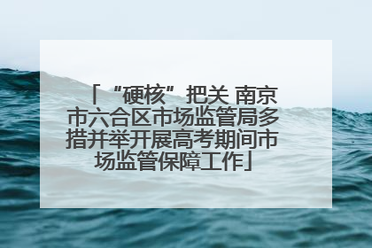 “硬核”把关 南京市六合区市场监管局多措并举开展高考期间市场监管保障工作