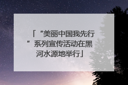 “美丽中国我先行”系列宣传活动在黑河水源地举行