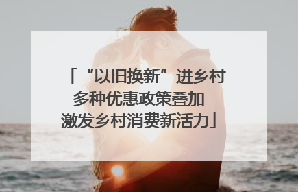 “以旧换新”进乡村 多种优惠政策叠加 激发乡村消费新活力