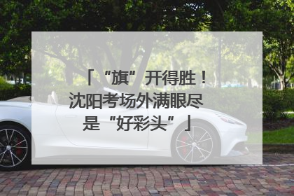“旗”开得胜！沈阳考场外满眼尽是“好彩头”