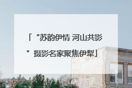 “苏韵伊情 河山共影”摄影名家聚焦伊犁