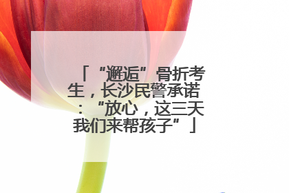 “邂逅”骨折考生，长沙民警承诺：“放心，这三天我们来帮孩子”
