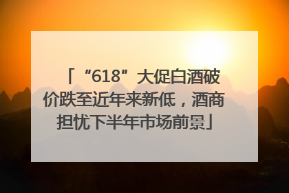 “618”大促白酒破价跌至近年来新低，酒商担忧下半年市场前景