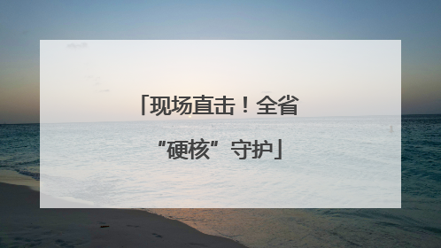 现场直击！全省“硬核”守护