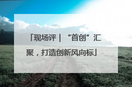 现场评｜“首创”汇聚，打造创新风向标