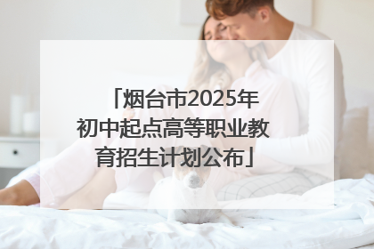 烟台市2025年初中起点高等职业教育招生计划公布