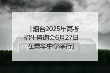烟台2025年高考招生咨询会6月27日在青华中学举行