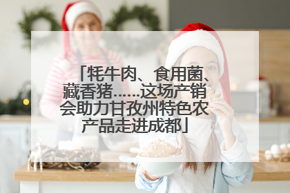 牦牛肉、食用菌、藏香猪……这场产销会助力甘孜州特色农产品走进成都