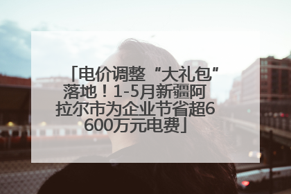 电价调整“大礼包”落地！1-5月新疆阿拉尔市为企业节省超6600万元电费