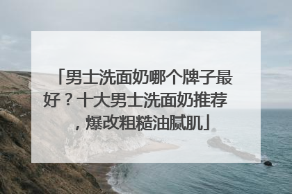 男士洗面奶哪个牌子最好？十大男士洗面奶推荐，爆改粗糙油腻肌