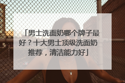 男士洗面奶哪个牌子最好？十大男士顶级洗面奶推荐，清洁能力好