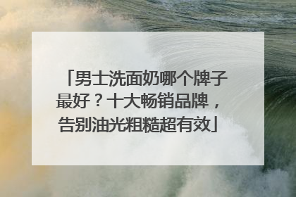 男士洗面奶哪个牌子最好？十大畅销品牌，告别油光粗糙超有效