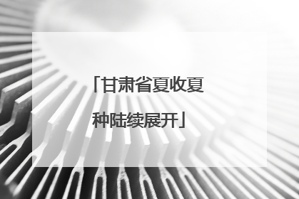 甘肃省夏收夏种陆续展开