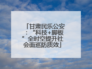 甘肃民乐公安：“科技+脚板”全时空提升社会面巡防质效