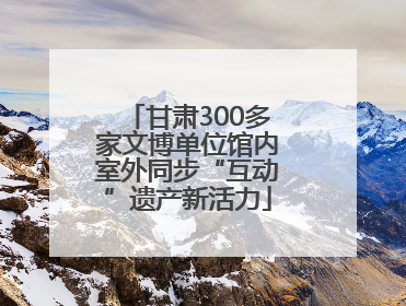 甘肃300多家文博单位馆内室外同步“互动”遗产新活力