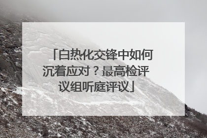 白热化交锋中如何沉着应对？最高检评议组听庭评议