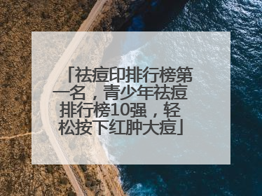 祛痘印排行榜第一名，青少年祛痘排行榜10强，轻松按下红肿大痘