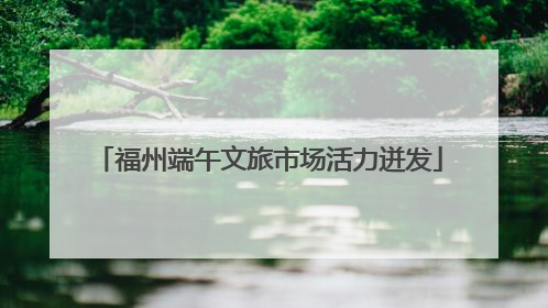 福州端午文旅市场活力迸发