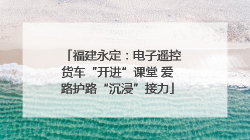福建永定：电子遥控货车“开进”课堂 爱路护路“沉浸”接力
