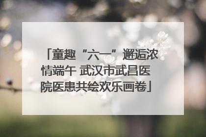 童趣“六一”邂逅浓情端午 武汉市武昌医院医患共绘欢乐画卷