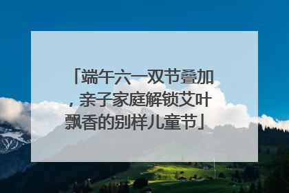 端午六一双节叠加，亲子家庭解锁艾叶飘香的别样儿童节