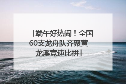 端午好热闹！全国60支龙舟队齐聚黄龙溪竞速比拼
