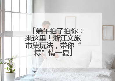 端午拍了拍你：来这里！浙江文旅市集玩法，带你“粽”情一夏