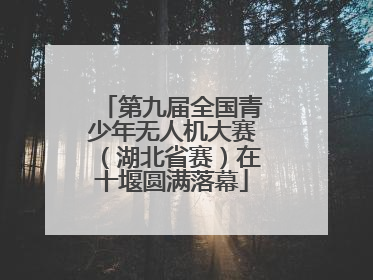 第九届全国青少年无人机大赛（湖北省赛）在十堰圆满落幕