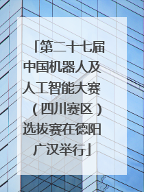 第二十七届中国机器人及人工智能大赛（四川赛区）选拔赛在德阳广汉举行