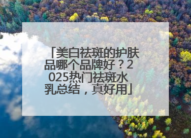 美白祛斑的护肤品哪个品牌好？2025热门祛斑水乳总结，真好用