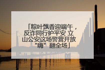 粽叶飘香迎端午，反诈同行护平安 立山公安这场警营开放“嗨”翻全场