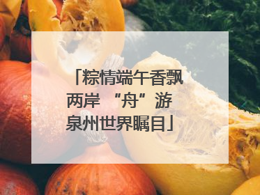 粽情端午香飘两岸 “舟”游泉州世界瞩目