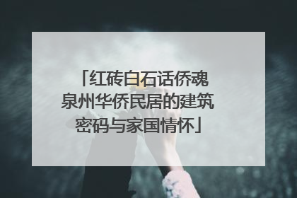 红砖白石话侨魂 泉州华侨民居的建筑密码与家国情怀