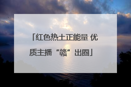 红色热土正能量 优质主播“赣”出圈