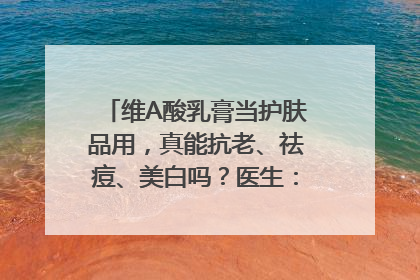 维A酸乳膏当护肤品用，真能抗老、祛痘、美白吗？医生：不建议长期使用