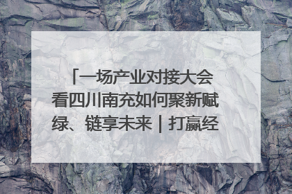 一场产业对接大会 看四川南充如何聚新赋绿、链享未来｜打赢经济发展翻身仗