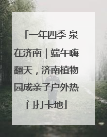 一年四季 泉在济南｜端午嗨翻天，济南植物园成亲子户外热门打卡地