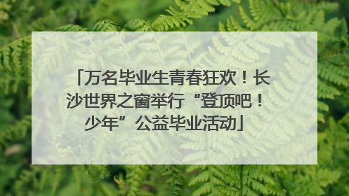 万名毕业生青春狂欢！长沙世界之窗举行“登顶吧！少年”公益毕业活动