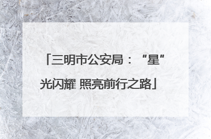 三明市公安局：“星”光闪耀 照亮前行之路