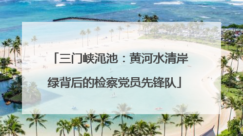 三门峡渑池：黄河水清岸绿背后的检察党员先锋队