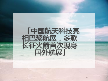中国航天科技亮相巴黎航展，多款长征火箭首次现身国外航展