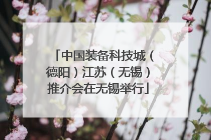 中国装备科技城（德阳）江苏（无锡）推介会在无锡举行