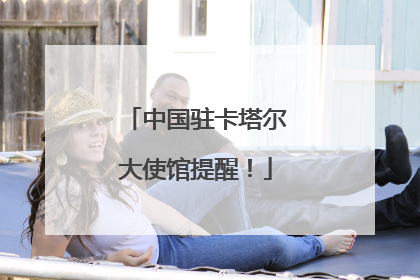 中国驻卡塔尔大使馆提醒！