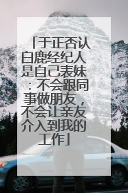 于正否认白鹿经纪人是自己表妹：不会跟同事做朋友，不会让亲友介入到我的工作