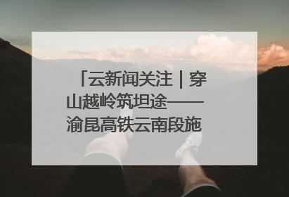 云新闻关注｜穿山越岭筑坦途——渝昆高铁云南段施工现场见闻